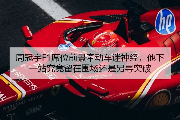周冠宇F1席位前景牵动车迷神经，他下一站究竟留在围场还是另寻突破